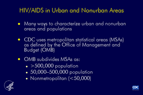 Slide 1: HIV/AIDS in Urban and Nonurban Areas There are many classifications areas and populations (urban and non-urban). Although each classification system differs slightly, most places designated urban by one system are also designated urban by the others. Some systems distinguish larger and smaller metropolitan areas, some consider proximity to metropolitan areas, and others consider the economic and social integration in a core area of high population. The Centers for Disease Control and Prevention uses the Office of Management and Budget's system, which designates metropolitan statistical areas (MSAs). Areas are divided into MSAs of populations of more than 500,000; 50,000 to 500,000; and nonmetropolitan. This slide set excludes cases reported from U.S. dependent areas for they are not included in the regional classification system used for these slides.