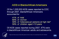 Slide 3. AIDS in Blacks/African Americans  More than half of the cumulative AIDS cases reported in the United States and dependent areas were in persons of minority races/ethnicities.  Blacks/African Americans account for a disproportionate share of AIDS cases. In 2007, blacks/African Americans accounted for 12% of the population of the 50 states and the District of Columbia; yet, from the beginning of the epidemic through 2007, they accounted for 42% of the total number of AIDS cases reported to CDC for the 50 states and the District of Columbia and 41% of all AIDS cases reported to CDC.  From the beginning of the epidemic through 2007, 60% of the women, 59% of heterosexuals, and 59% of the children reported as having AIDS were black/African American. In 2007, 47% of AIDS cases reported among adults and adolescents were in blacks/African Americans.