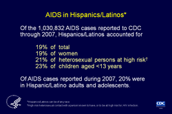 Slide 4. AIDS in Hispanics/Latinos  More than half of the cumulative AIDS cases reported in the United States and dependent areas were in persons of minority races/ethnicities.  Hispanics/Latinos account for a disproportionate share of AIDS cases. In 2007, Hispanics/Latinos accounted for 15% of the population of the 50 states and the District of Columbia; yet, from the beginning of the epidemic through 2007, they accounted for 17% of the total number of AIDS cases reported to CDC for the 50 states and the District of Columbia and 19% of all AIDS cases reported to CDC.  From the beginning of the epidemic through 2007, 19% of the women, 21% of heterosexuals, and 23% of the children reported as having AIDS were Hispanic/Latino.  In 2007, 20% of AIDS cases reported among adults and adolescents were in Hispanics/Latinos.  Hispanics/Latinos can be of any race.