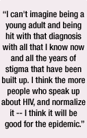 I can't imagine being a young adult and being hit with that diagnosis with all that I know now and all the years of stigma that have been built up. I think the more people who speak up about HIV, and normalize it -- I think it will be good for the epidemic.