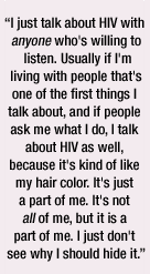 I just talk about HIV with <i>anyone</i> who's willing to listen. Usually if I'm living with people that's one of the first things I talk about, and if people ask me what I do, I talk about HIV as well, because it's kind of like my hair color. It's just a part of me. It's not <i>all</i> of me, but it is a part of me. I just don't see why I should hide it.