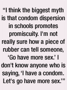 I think the biggest myth is that condom dispersion in schools promotes promiscuity. I'm not really sure how a piece of rubber can tell someone, 'Go have more sex.'