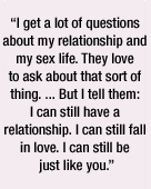 I get a lot of questions about my relationship and my sex life. They love to ask about that sort of thing. But I tell them: I can still have a relationship. I can still fall in love. I can still be just like you.