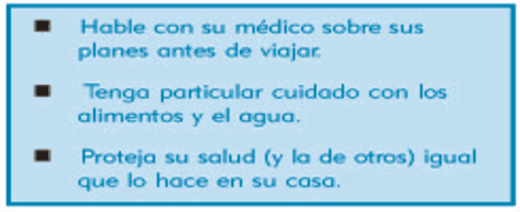 Hable con su m�dico sobre sus planes antes de viajar. Tenga particular cuidado con los alimentos y el agua. Proteja su salud (y la de otros) igual que lo hace en su casa.