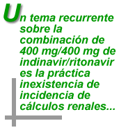 "Un tema recurrente sobre la combinaci&oacute;n de 400 mg/400 mg de indinavir/ritonavir es la pr&aacute;ctica inexistencia de incidencia de c&aacute;lculos renales..."