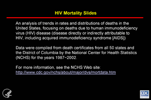 Slide #1 - Title:
HIV Mortality Slides

The slides in this series are based on data compiled by NCHS from death certificates of US residents in the 50 states and the District of Columbia. The underlying cause of each death is selected from the conditions reported by physicians, medical examiners, and coroners in the cause-of-death section of the death certificate.  When more than one condition is reported, the underlying cause is determined by using a set of standardized rules promulgated as part of the International Classification of Diseases (ICD).  Changes in these rules often accompany a revision of the ICD.  Beginning with 1999 deaths, the 10th  revision of the ICD (ICD-10) changed the rules for selecting the underlying cause of death in  the United States.  For these slides, to make the data for the years before 1999 comparable with the data for later years, a simplified version of ICD-10 rules was used to modify the cause-specific numbers of deaths that occurred before 1999, which had been initially determined by ICD-9 rules.  Additional information on the nature and sources of death-certificate data on causes of death may be found at the NCHS Web site.  These data from NCHS are the sole source of information on all causes of death in the national population, allowing comparison of deaths due to HIV disease and deaths due to other causes.